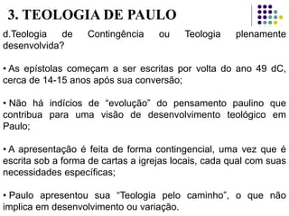 d.Teologia de Contingência ou Teologia plenamente
desenvolvida?
• As epístolas começam a ser escritas por volta do ano 49 dC,
cerca de 14-15 anos após sua conversão;
• Não há indícios de “evolução” do pensamento paulino que
contribua para uma visão de desenvolvimento teológico em
Paulo;
• A apresentação é feita de forma contingencial, uma vez que é
escrita sob a forma de cartas a igrejas locais, cada qual com suas
necessidades específicas;
• Paulo apresentou sua “Teologia pelo caminho”, o que não
implica em desenvolvimento ou variação.
3. TEOLOGIA DE PAULO
 