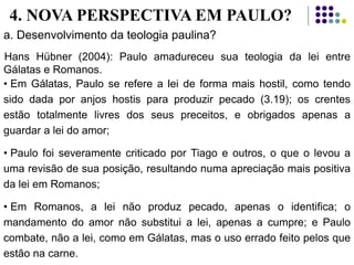 a. Desenvolvimento da teologia paulina?
Hans Hübner (2004): Paulo amadureceu sua teologia da lei entre
Gálatas e Romanos.
• Em Gálatas, Paulo se refere a lei de forma mais hostil, como tendo
sido dada por anjos hostis para produzir pecado (3.19); os crentes
estão totalmente livres dos seus preceitos, e obrigados apenas a
guardar a lei do amor;
• Paulo foi severamente criticado por Tiago e outros, o que o levou a
uma revisão de sua posição, resultando numa apreciação mais positiva
da lei em Romanos;
• Em Romanos, a lei não produz pecado, apenas o identifica; o
mandamento do amor não substitui a lei, apenas a cumpre; e Paulo
combate, não a lei, como em Gálatas, mas o uso errado feito pelos que
estão na carne.
4. NOVA PERSPECTIVA EM PAULO?
 