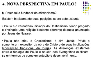 b. Paulo foi o fundador do cristianismo?
Existem basicamente duas posições sobre este assunto:
• Paulo é o verdadeiro iniciador do Cristianismo, tendo pregado
e ensinado uma religião bastante diferente daquela anunciada
por Jesus de Nazaré;
• Paulo não criou o Cristianismo, e sim, Jesus. Paulo é
somente um expositor da obra de Cristo e de suas implicações
(concepção tradicional da Igreja). As diferenças existentes
entre a teologia de Paulo e aquela dos Evangelhos explicam-
se em termos de complementação e desenvolvimento.
4. NOVA PERSPECTIVA EM PAULO?
 