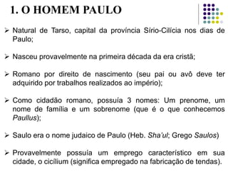1. O HOMEM PAULO
 Natural de Tarso, capital da província Sírio-Cilícia nos dias de
Paulo;
 Nasceu provavelmente na primeira década da era cristã;
 Romano por direito de nascimento (seu pai ou avô deve ter
adquirido por trabalhos realizados ao império);
 Como cidadão romano, possuía 3 nomes: Um prenome, um
nome de família e um sobrenome (que é o que conhecemos
Paullus);
 Saulo era o nome judaico de Paulo (Heb. Sha’ul; Grego Saulos)
 Provavelmente possuía um emprego característico em sua
cidade, o cicílium (significa empregado na fabricação de tendas).
 