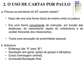 a. Porque os escritores do NT usaram cartas?
• Essa não era uma forma típica de ensino entre os judeus;
• Era uma forma conveniente de instrução, em função das
distâncias, do crescimento rápido do cristianismo e do
caráter itinerante dos missionários;
• Trazia uma sensação de proximidade pessoal.
b. Estrutura
• Endereço (de “A” para “B”)
• Saudação (em geral, ações de graças e bênçãos);
• Corpo (mensagem central);
• Conclusão/Saudação final.
2. O USO DE CARTAS POR PAULO
 
