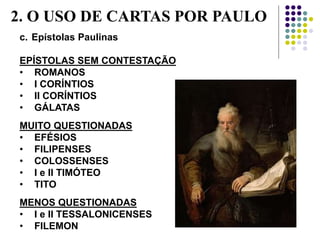 c. Epístolas Paulinas
EPÍSTOLAS SEM CONTESTAÇÃO
• ROMANOS
• I CORÍNTIOS
• II CORÍNTIOS
• GÁLATAS
MUITO QUESTIONADAS
• EFÉSIOS
• FILIPENSES
• COLOSSENSES
• I e II TIMÓTEO
• TITO
MENOS QUESTIONADAS
• I e II TESSALONICENSES
• FILEMON
2. O USO DE CARTAS POR PAULO
 