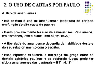 d. Uso de amanuenses
• Era comum o uso de amanuenses (escribas) no período
em função do alto custo do papiro;
• Paulo provavelmente fez uso de amanuenses. Pelo menos,
em Romanos, isso é claro: Tércio (Rm 16.22);
• A liberdade do amanuense dependia da habilidade deste e
do seu relacionamento com o escritor;
• Essa hipótese explicaria a diferença do grego entre as
demais epístolas paulinas e as pastorais (Lucas pode ter
sido a amanauense das pastorais – II Tm 4.11).
2. O USO DE CARTAS POR PAULO
 