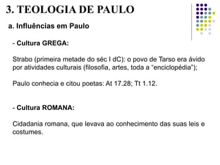 a. Influências em Paulo
- Cultura GREGA:
Strabo (primeira metade do séc I dC): o povo de Tarso era ávido
por atividades culturais (filosofia, artes, toda a “enciclopédia”);
Paulo conhecia e citou poetas: At 17.28; Tt 1.12.
- Cultura ROMANA:
Cidadania romana, que levava ao conhecimento das suas leis e
costumes.
3. TEOLOGIA DE PAULO
 