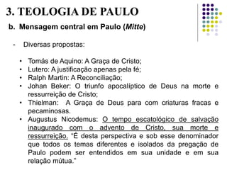b. Mensagem central em Paulo (Mitte)
- Diversas propostas:
• Tomás de Aquino: A Graça de Cristo;
• Lutero: A justificação apenas pela fé;
• Ralph Martin: A Reconciliação;
• Johan Beker: O triunfo apocalíptico de Deus na morte e
ressurreição de Cristo;
• Thielman: A Graça de Deus para com criaturas fracas e
pecaminosas.
• Augustus Nicodemus: O tempo escatológico de salvação
inaugurado com o advento de Cristo, sua morte e
ressurreição. “É desta perspectiva e sob esse denominador
que todos os temas diferentes e isolados da pregação de
Paulo podem ser entendidos em sua unidade e em sua
relação mútua.”
3. TEOLOGIA DE PAULO
 