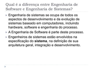 Qual é a diferença entre Engenharia de
Software e Engenharia de Sistemas?
 Engenharia de sistemas se ocupa de todos os
aspectos de desenvolvimento e da evolução de
sistemas baseado em computadores, incluindo
hardware, software e engenharia do processo.
 A Engenharia de Software é parte deste processo.
 Engenheiros de sistemas estão envolvidos na
especificação do sistema, na definição de sua
arquitetura geral, integração e desenvolvimento.
 