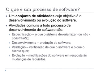 O que é um processo de software?
 Um conjunto de atividades cujo objetivo é o
desenvolvimento ou evolução do software.
 Atividades comuns a todo processo de
desenvolvimento de software são:
 Especificação – o que o sistema deveria fazer (ou não -
constraints);
 Desenvolvimento – produção do software;
 Validação – verificação de que o software é o que o
cliente quer;
 Evolução – modificações do software em resposta às
mudanças de requisitos.
 
