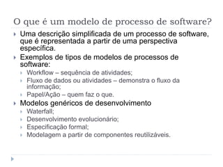 O que é um modelo de processo de software?
 Uma descrição simplificada de um processo de software,
que é representada a partir de uma perspectiva
específica.
 Exemplos de tipos de modelos de processos de
software:
 Workflow – sequência de atividades;
 Fluxo de dados ou atividades – demonstra o fluxo da
informação;
 Papel/Ação – quem faz o que.
 Modelos genéricos de desenvolvimento
 Waterfall;
 Desenvolvimento evolucionário;
 Especificação formal;
 Modelagem a partir de componentes reutilizáveis.
 