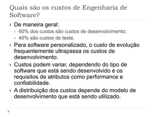 Quais são os custos de Engenharia de
Software?
 De maneira geral:
 60% dos custos são custos de desenvolvimento;
 40% são custos de teste.
 Para software personalizado, o custo de evolução
frequentemente ultrapassa os custos de
desenvolvimento.
 Custos podem variar, dependendo do tipo de
software que está sendo desenvolvido e os
requisitos de atributos como performance e
confiabilidade.
 A distribuição dos custos depende do modelo de
desenvolvimento que está sendo utilizado.
 