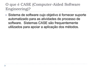 O que é CASE (Computer-Aided Software
Engineering)?
 Sistema de software cujo objetivo é fornecer suporte
automatizado para as atividades de processo de
software. Sistemas CASE são frequentemente
utilizados para apoiar a aplicação dos métodos.
 