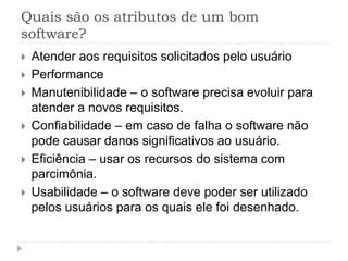 Quais são os atributos de um bom
software?
 Atender aos requisitos solicitados pelo usuário
 Performance
 Manutenibilidade – o software precisa evoluir para
atender a novos requisitos.
 Confiabilidade – em caso de falha o software não
pode causar danos significativos ao usuário.
 Eficiência – usar os recursos do sistema com
parcimônia.
 Usabilidade – o software deve poder ser utilizado
pelos usuários para os quais ele foi desenhado.
 