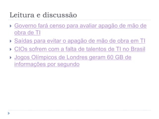 Leitura e discussão
 Governo fará censo para avaliar apagão de mão de
obra de TI
 Saídas para evitar o apagão de mão de obra em TI
 CIOs sofrem com a falta de talentos de TI no Brasil
 Jogos Olímpicos de Londres geram 60 GB de
informações por segundo
 