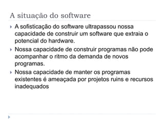 A situação do software
 A sofisticação do software ultrapassou nossa
capacidade de construir um software que extraia o
potencial do hardware.
 Nossa capacidade de construir programas não pode
acompanhar o ritmo da demanda de novos
programas.
 Nossa capacidade de manter os programas
existentes é ameaçada por projetos ruins e recursos
inadequados
 