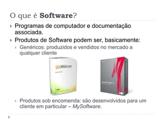 O que é Software?
 Programas de computador e documentação
associada.
 Produtos de Software podem ser, basicamente:
 Genéricos: produzidos e vendidos no mercado a
qualquer cliente
 Produtos sob encomenda: são desenvolvidos para um
cliente em particular – MySoftware.
 