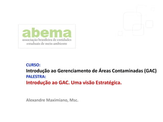 CURSO:
Introdução ao Gerenciamento de Áreas Contaminadas (GAC)
PALESTRA:
Introdução ao GAC. Uma visão Estratégica.
Alexandre Maximiano, Msc.
 