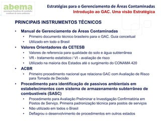 • Manual de Gerenciamento de Áreas Contaminadas
• Primeiro documento técnico brasileiro para o GAC. Guia conceitual
• Utilizado em todo o Brasil
• Valores Orientadores da CETESB
• Valores de referencia para qualidade do solo e água subterrânea
• VR - tratamento estatístico / VI - avaliação de risco
• Utilizado na maioria dos Estados até o surgimento do CONAMA 420
• ACBR
• Primeiro procedimento nacional que relaciona GAC com Avaliação de Risco
para Tomada de Decisão
• Procedimento para identificação de passivos ambientais em
estabelecimentos com sistema de armazenamento subterrâneo de
combustíveis (SASC)
• Procedimento para Avaliação Preliminar e Investigação Confirmatória em
Postos de Serviço. Primeira padronização técnica para postos de serviços
• Não utilizado em todos o Brasil
• Deflagrou o desenvolvimento de procedimentos em outros estados
PRINCIPAIS INSTRUMENTOS TÉCNICOS
Estratégias para o Gerenciamento de Áreas Contaminadas
Introdução ao GAC. Uma visão Estratégica
 