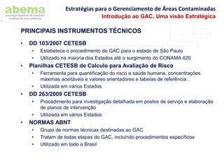 • DD 103/2007 CETESB
• Estabelece o procedimento de GAC para o estado de São Paulo
• Utilizado na maioria dos Estados até o surgimento do CONAMA 420
• Planilhas CETESB de Calculo para Avaliação de Risco
• Ferramenta para quantificação do risco a saúde humana, concentrações
máximas aceitáveis e valores orientadores e tabelas de referência .
• Utilizada em vários Estados
• DD 263/2009 CETESB
• Procedimento para investigação detalhada em postos de serviço e elaboração
de planos de intervenção
• Utilizada em vários Estados
• NORMAS ABNT
• Grupo de normas técnicas destinadas ao GAC
• Tratam de todas etapas do GAC, incluindo procedimentos específicos
• Utilizado em todo o Brasil
PRINCIPAIS INSTRUMENTOS TÉCNICOS
Estratégias para o Gerenciamento de Áreas Contaminadas
Introdução ao GAC. Uma visão Estratégica
 