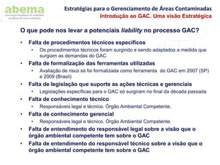 • Falta de procedimentos técnicos específicos
• Os procedimentos técnicos foram surgindo e sendo adaptados a medida que
surgiam as demandas do GAC
• Falta de formalização das ferramentas utilizadas
• Avaliação de risco só foi formalizada como ferramenta do GAC em 2007 (SP)
e 2009 (Brasil)
• Falta de legislação que suporte as ações técnicas e gerenciais
• Legislações específicas para o GAC só surgiram no final da década passada
• Falta de conhecimento técnico
• Responsáveis legal e técnico. Órgão Ambiental Competente.
• Falta de conhecimento gerencial
• Responsáveis legal e técnico. Órgão Ambiental Competente.
• Falta de entendimento do responsável legal sobre a visão que o
órgão ambiental competente tem sobre o GAC
• Falta de entendimento do responsável técnico sobre a visão que o
órgão ambiental competente tem sobre o GAC
O que pode nos levar a potenciais liability no processo GAC?
Estratégias para o Gerenciamento de Áreas Contaminadas
Introdução ao GAC. Uma visão Estratégica
 