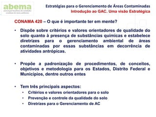 • Dispõe sobre critérios e valores orientadores de qualidade do
solo quanto à presença de substâncias químicas e estabelece
diretrizes para o gerenciamento ambiental de áreas
contaminadas por essas substâncias em decorrência de
atividades antrópicas.
• Propõe a padronização de procedimentos, de conceitos,
objetivos e metodologia para os Estados, Distrito Federal e
Municípios, dentre outros entes
• Tem três principais aspectos:
• Critérios e valores orientadores para o solo
• Prevenção e controle da qualidade do solo
• Diretrizes para o Gerenciamento de AC
CONAMA 420 – O que é importante ter em mente?
Estratégias para o Gerenciamento de Áreas Contaminadas
Introdução ao GAC. Uma visão Estratégica
 
