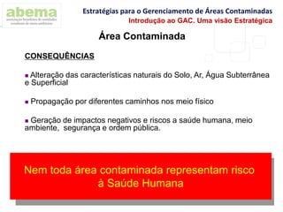 Área Contaminada
CONSEQUÊNCIAS
 Alteração das características naturais do Solo, Ar, Água Subterrânea
e Superficial
 Propagação por diferentes caminhos nos meio físico
 Geração de impactos negativos e riscos a saúde humana, meio
ambiente, segurança e ordem pública.
Nem toda área contaminada representam risco
à Saúde Humana
Estratégias para o Gerenciamento de Áreas Contaminadas
Introdução ao GAC. Uma visão Estratégica
 