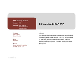 © 2009 SAP AG
Introduction to SAP ERP
Abstract
This teaching material is intended to explain how the fundamental
business processes interact with SAP ERP in the functional areas
of Sales and Distribution, Materials Management, Production
Planning, Financial Accounting, Controlling, and Human Capital
Management.
SAP University Alliances
Version 1.0
Authors Bret Wagner
Stefan Weidner
Stephen Tracy
Product
SAP ERP 6.0
Global Bike Inc.
Level
Beginner
Focus
Cross-functional integration
SD, MM, PP, FI, CO
 