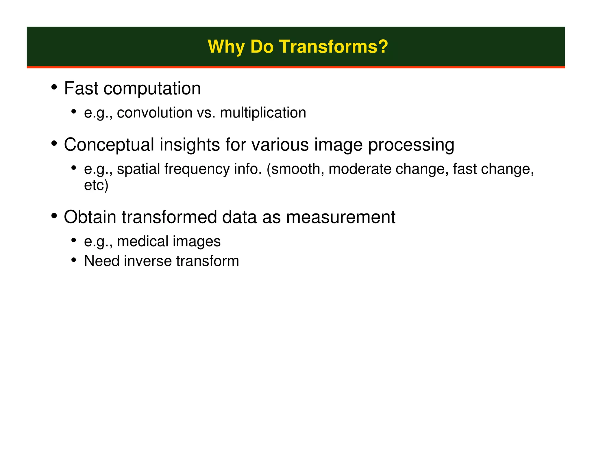Why Do Transforms?

• Fast computation
  • e.g., convolution vs. multiplication
• Conceptual insights for various image processing
  • e.g., spatial frequency info. (smooth, moderate change, fast change,
    etc)

• Obtain transformed data as measurement
  • e.g., medical images
  • Need inverse transform
 