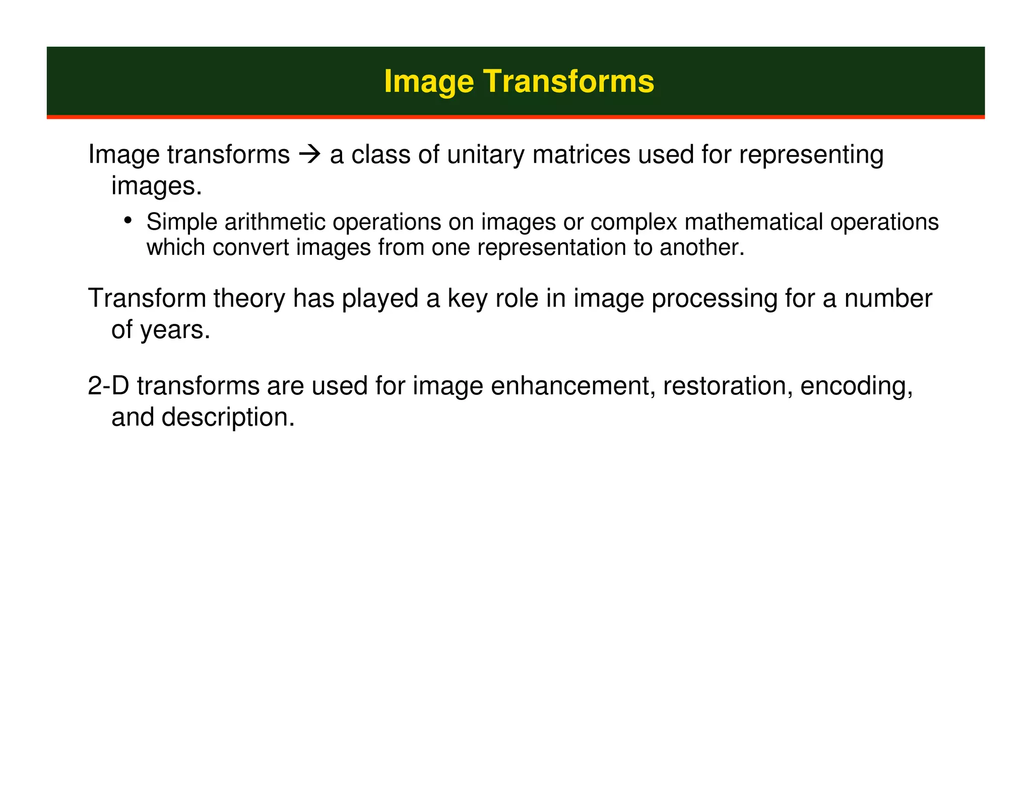 Image Transforms

Image transforms     a class of unitary matrices used for representing
  images.
  • Simple arithmetic operations on images or complex mathematical operations
    which convert images from one representation to another.

Transform theory has played a key role in image processing for a number
  of years.

2-D transforms are used for image enhancement, restoration, encoding,
  and description.
 