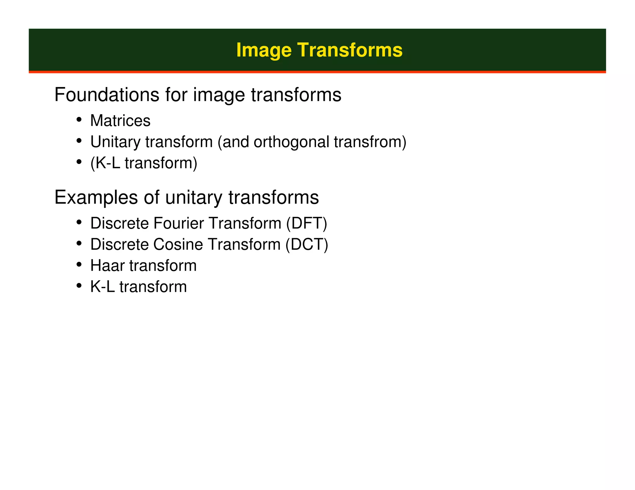 Image Transforms

Foundations for image transforms
  • Matrices
  • Unitary transform (and orthogonal transfrom)
  • (K-L transform)
Examples of unitary transforms
  • Discrete Fourier Transform (DFT)
  • Discrete Cosine Transform (DCT)
  • Haar transform
  • K-L transform
 