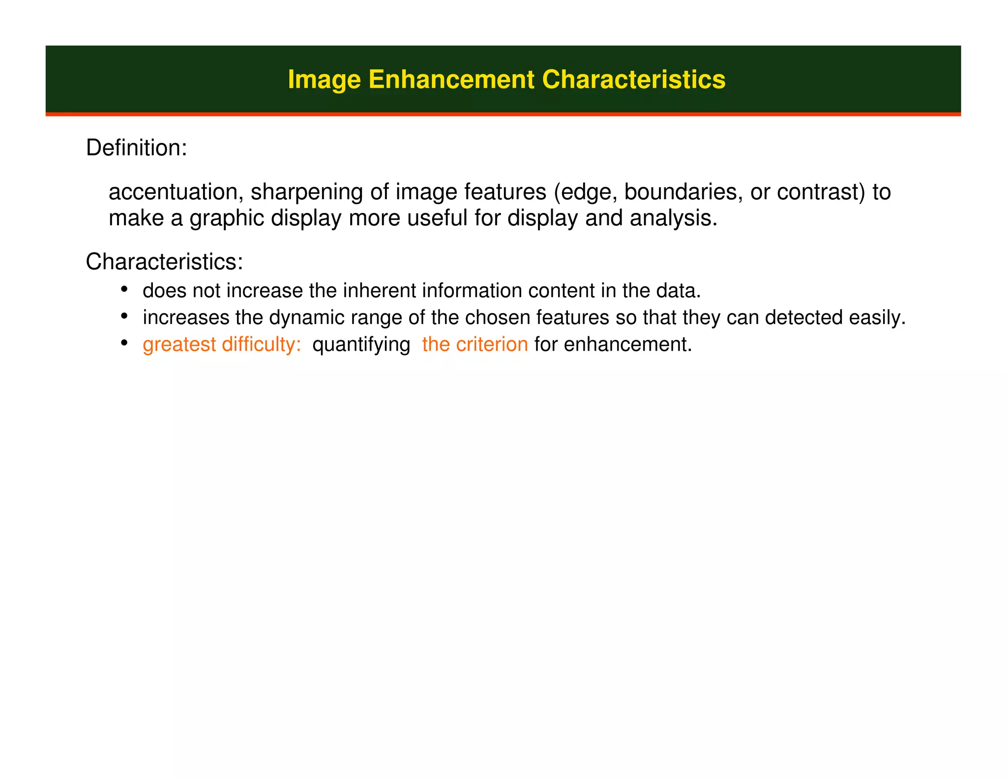 Image Enhancement Characteristics

Definition:
  accentuation, sharpening of image features (edge, boundaries, or contrast) to
  make a graphic display more useful for display and analysis.
Characteristics:
   • does not increase the inherent information content in the data.
   • increases the dynamic range of the chosen features so that they can detected easily.
   • greatest difficulty: quantifying the criterion for enhancement.
 