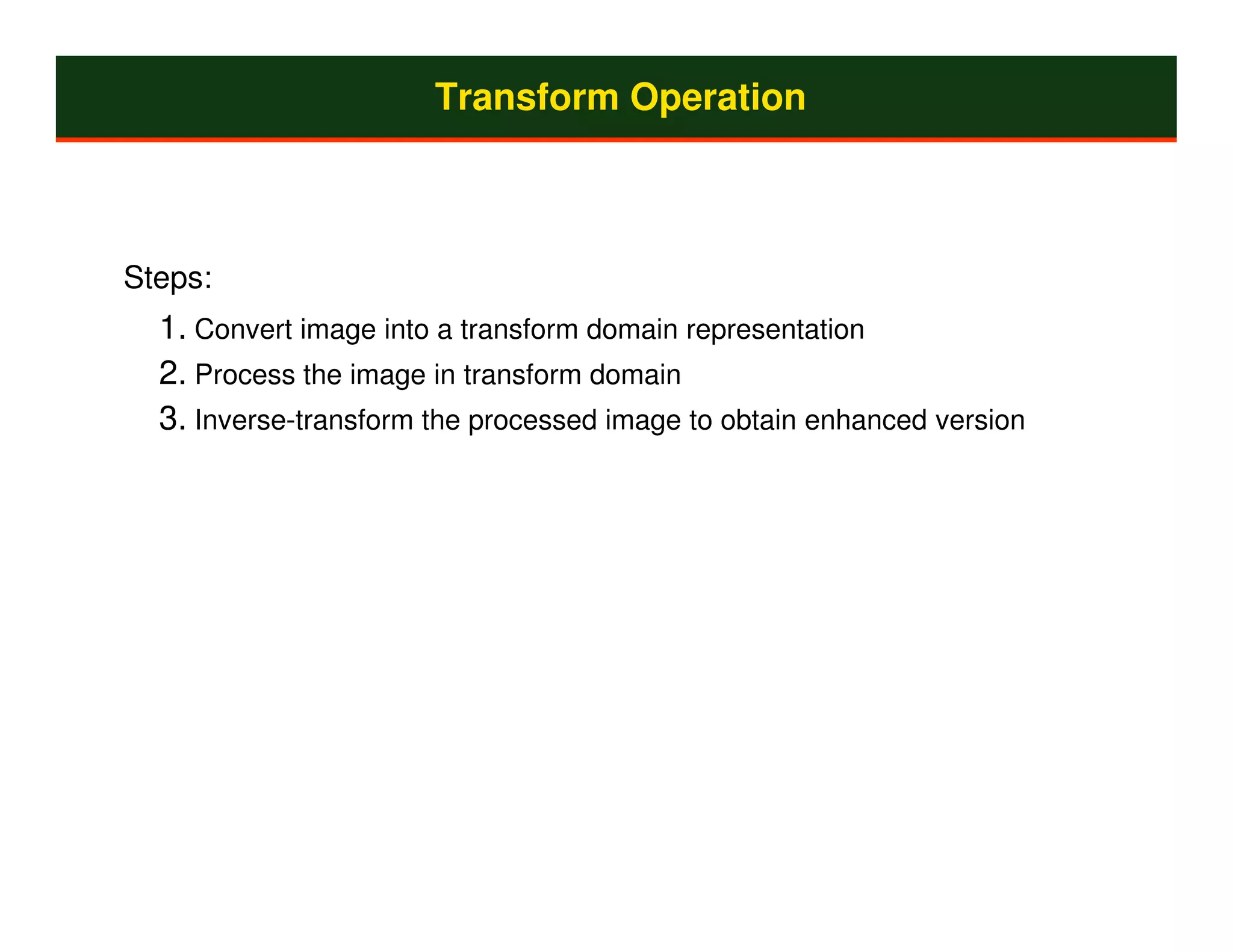 Transform Operation



Steps:
  1. Convert image into a transform domain representation
  2. Process the image in transform domain
  3. Inverse-transform the processed image to obtain enhanced version
 