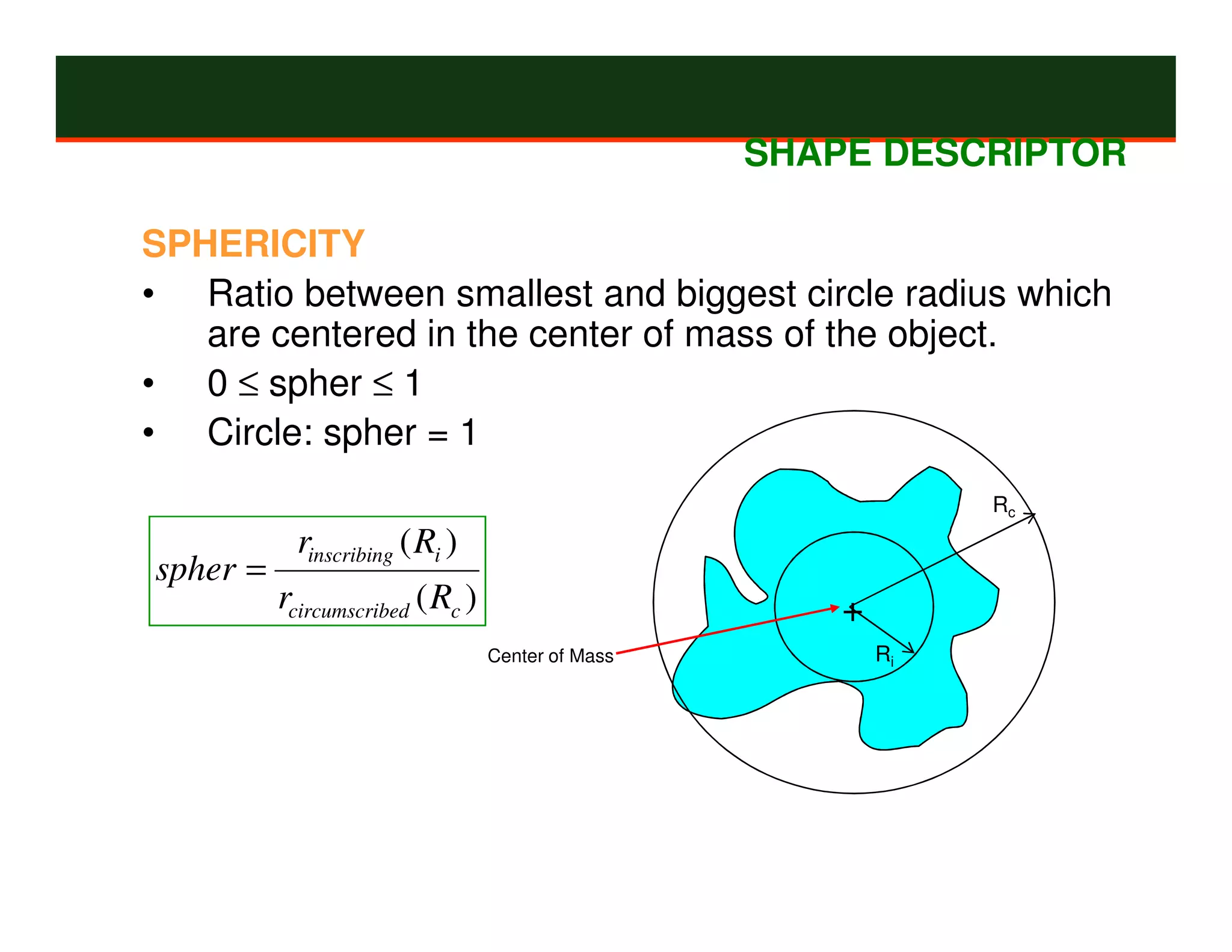 SHAPE DESCRIPTOR

SPHERICITY
• Ratio between smallest and biggest circle radius which
   are centered in the center of mass of the object.
• 0 ≤ spher ≤ 1
• Circle: spher = 1
                                                                Rc
            rinscribing ( Ri )
spher =
          rcircumscribed ( Rc )                        +
                                  Center of Mass           Ri
 