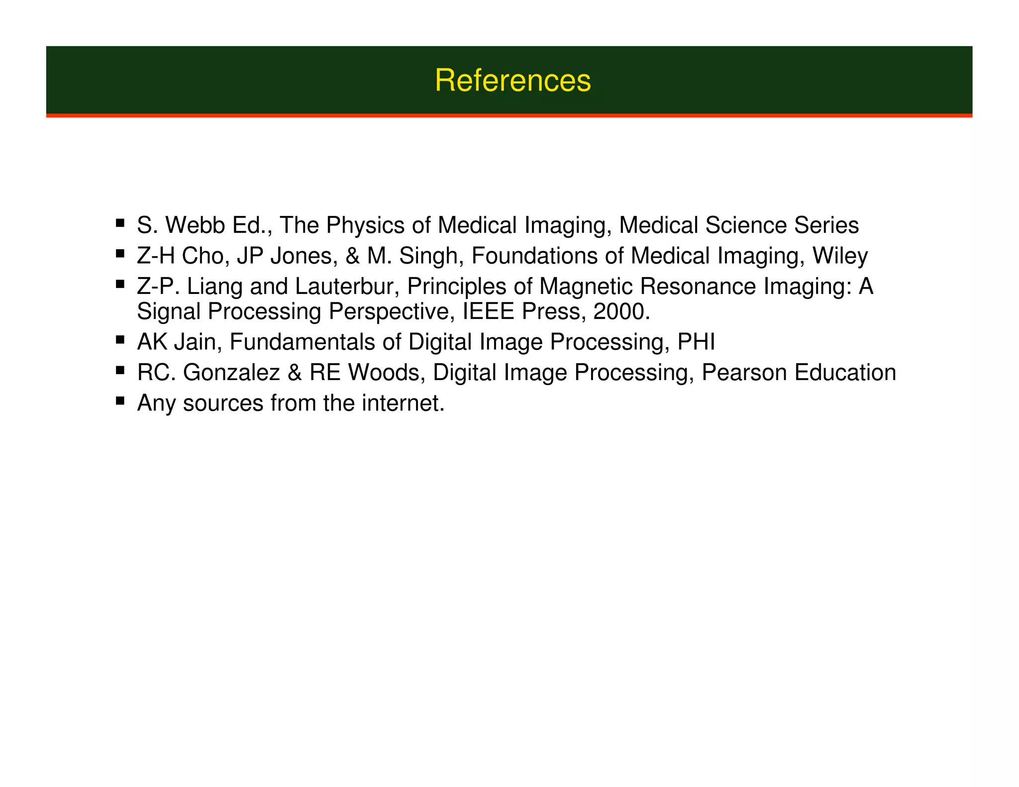 References



S. Webb Ed., The Physics of Medical Imaging, Medical Science Series
Z-H Cho, JP Jones, & M. Singh, Foundations of Medical Imaging, Wiley
Z-P. Liang and Lauterbur, Principles of Magnetic Resonance Imaging: A
Signal Processing Perspective, IEEE Press, 2000.
AK Jain, Fundamentals of Digital Image Processing, PHI
RC. Gonzalez & RE Woods, Digital Image Processing, Pearson Education
Any sources from the internet.
 