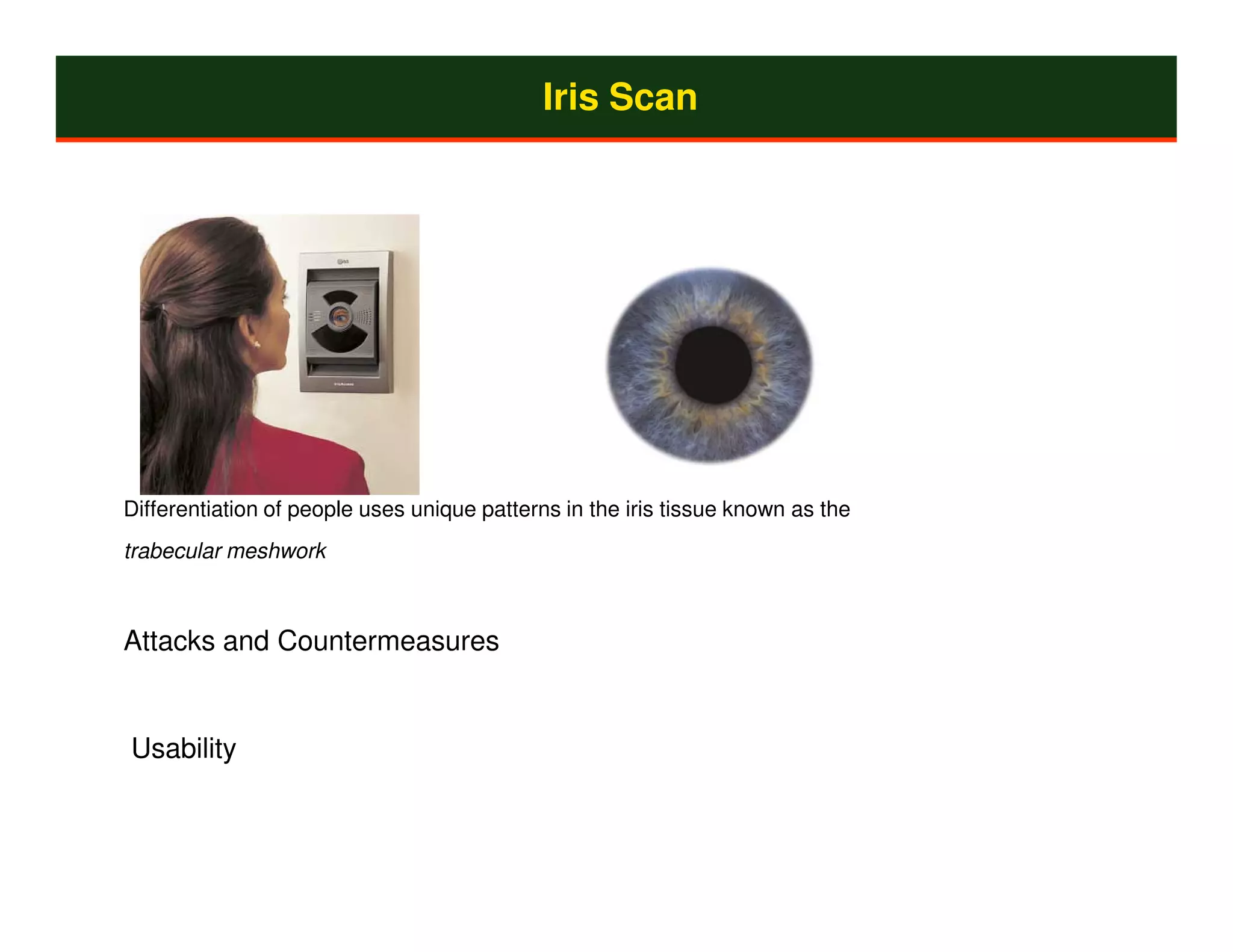 Iris Scan




Differentiation of people uses unique patterns in the iris tissue known as the
trabecular meshwork



Attacks and Countermeasures


Usability
 