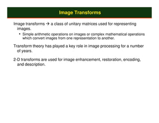 Image Transforms

Image transforms     a class of unitary matrices used for representing
  images.
  • Simple arithmetic operations on images or complex mathematical operations
    which convert images from one representation to another.

Transform theory has played a key role in image processing for a number
  of years.

2-D transforms are used for image enhancement, restoration, encoding,
  and description.
 
