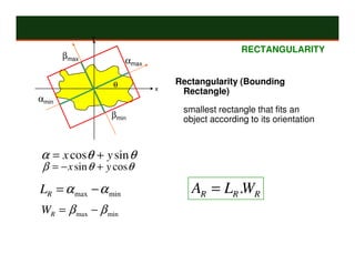 y

                                                 RECTANGULARITY
       βmax
                      αmax

                  θ              Rectangularity (Bounding
                             x
                                  Rectangle)
αmin
                                  smallest rectangle that fits an
                  βmin            object according to its orientation



α = x cosθ + y sin θ
 β = − x sin θ + y cosθ
LR = α max − α min                  AR = LR .WR
WR = β max − β min
 