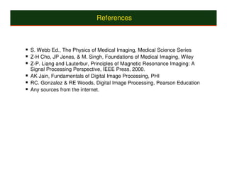 References



S. Webb Ed., The Physics of Medical Imaging, Medical Science Series
Z-H Cho, JP Jones, & M. Singh, Foundations of Medical Imaging, Wiley
Z-P. Liang and Lauterbur, Principles of Magnetic Resonance Imaging: A
Signal Processing Perspective, IEEE Press, 2000.
AK Jain, Fundamentals of Digital Image Processing, PHI
RC. Gonzalez & RE Woods, Digital Image Processing, Pearson Education
Any sources from the internet.
 
