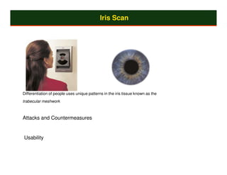 Iris Scan




Differentiation of people uses unique patterns in the iris tissue known as the
trabecular meshwork



Attacks and Countermeasures


Usability
 