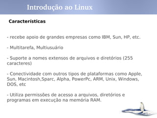 Introdução ao Linux
Características


- recebe apoio de grandes empresas como IBM, Sun, HP, etc.

- Multitarefa, Multiusuário

- Suporte a nomes extensos de arquivos e diretórios (255
caracteres)

- Conectividade com outros tipos de plataformas como Apple,
Sun, Macintosh,Sparc, Alpha, PowerPc, ARM, Unix, Windows,
DOS, etc

- Utiliza permissões de acesso a arquivos, diretórios e
programas em execução na memória RAM.
 
