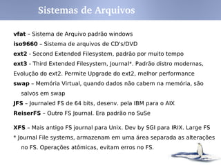 Sistemas de Arquivos

vfat – Sistema de Arquivo padrão windows
iso9660 – Sistema de arquivos de CD's/DVD
ext2 - Second Extended Filesystem, padrão por muito tempo
ext3 - Third Extended Filesystem, Journal*. Padrão distro modernas,
Evolução do ext2. Permite Upgrade do ext2, melhor performance
swap – Memória Virtual, quando dados não cabem na memória, são
  salvos em swap
JFS – Journaled FS de 64 bits, desenv. pela IBM para o AIX
ReiserFS – Outro FS Journal. Era padrão no SuSe

XFS – Mais antigo FS journal para Unix. Dev by SGI para IRIX. Large FS
* Journal File systems, armazenam em uma área separada as alterações
  no FS. Operações atômicas, evitam erros no FS.
 
