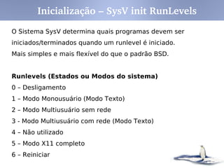 Inicialização – SysV init RunLevels
O Sistema SysV determina quais programas devem ser
iniciados/terminados quando um runlevel é iniciado.
Mais simples e mais flexível do que o padrão BSD.


Runlevels (Estados ou Modos do sistema)
0 – Desligamento
1 – Modo Monousuário (Modo Texto)
2 – Modo Multiusuário sem rede
3 - Modo Multiusuário com rede (Modo Texto)
4 – Não utilizado
5 – Modo X11 completo
6 – Reiniciar
 