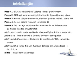 Inicialização

Passo 1: BIOS carrega MBR 512bytes iniciais (HD Primário)
Passo 2: MBR vai para memória. Inicialização Secundária em /boot
Passo 3: Kernel vai para memória, módulos (initrd), monta / como RO
Passo 4: Kernel aciona /sbin/init (processo 1)
Passo 5: init carrega serviços e ferramentas de usuário e monta
   partições listadas em /etc/fstab
/etc/rc.d/rc.sysinit - seta variáveis, ajusta relógios, inicia a swap, etc..
/etc/inittab – Qual Runlevel o sistema deve ser configurado
/etc/rc.d/init.d/functions – Biblioteca de funções, def PID, como ini e
   matar
/etc/rc.d/rcX.d (onde X é um Runlevel definido em /etc/inittab) ->
   /etc/init.d/
initrd – Initial Ram Disk Image
 