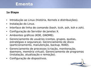 Ementa
1a Etapa


• Introdução ao Linux (história, Kernels e distribuições).
• Instalação do Linux.
• Interface de linha de comando (bash, tcsh, ash, ksh e zsh).
• Configuração do Servidor de Janelas X.
• Ambientes gráficos (KDE, GNOME).
• Gerenciamento de usuários (contas, grupos, quotas,
  estratégias e segurança). Gerenciamento de disco
  (particionamento, manutenção, backup, RAID).
• Gerenciamento de processos (criação, monitoração,
  daemons, memória virtual). Gerenciamento de programas
  (instalação, atualização e remoção).
• Configuração de dispositivos.
 