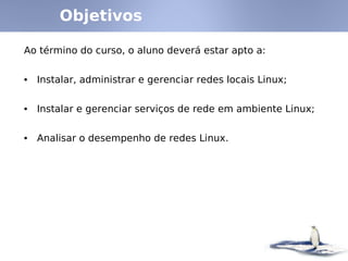 Objetivos

Ao término do curso, o aluno deverá estar apto a:


• Instalar, administrar e gerenciar redes locais Linux;


• Instalar e gerenciar serviços de rede em ambiente Linux;


• Analisar o desempenho de redes Linux.
 
