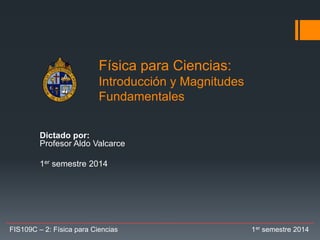Física para Ciencias:
Introducción y Magnitudes
Fundamentales
Dictado por:
Profesor Aldo Valcarce
1er semestre 2014
FIS109C – 2: Física para Ciencias 1er semestre 2014
 
