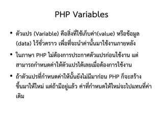 PHP Variables
• ตัวแปร (Variable) คือสิ่งที่ใช้เก็บค่า(value) หรือข้อมูล
  (data) ไว้ชวคราว เพื่อที่จะนาค่านั้นมาใช้งานภายหลัง
               ั่
• ในภาษา PHP ไม่ต้องการประกาศตัวแปรก่อนใช้งาน แต่
  สามารถกาหนดค่าให้ตัวแปรได้เลยเมื่อต้องการใช้งาน
• ถ้าตัวแปรทีกาหนดค่าให้นั้นยังไม่มีมาก่อน PHP ก็จะสร้าง
             ่
  ขึ้นมาให้ใหม่ แต่ถ้ามีอยูแล้ว ค่าที่กาหนดให้ใหม่จะไปแทนที่ค่า
                           ่
  เดิม
 