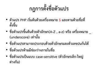 กฎการตั้งชื่อตัวแปร
• ตัวแปร PHP เริ่มต้นด้วยเครื่องหมาย $ และตามด้วยชื่อที่
  ตั้งขึ้น
• ชื่อตัวแปรขึ้นต้นด้วยตัวอักษร(A-Z , a-z) หรือ เครื่องหมาย _
  (underscore) เท่านั้น
• ชื่อตัวแปรสามารถประกอบด้วยตัวอักษรและตัวเลขปนกันได้
• ชื่อตัวแปรห้ามมีช่องว่างภายในชื่อ
• ชื่อตัวแปรเป็นแบบ case-sensitive (ตัวอักษรเล็ก-ใหญ่
  ต่างกัน)
 