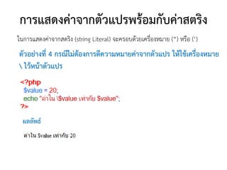 การแสดงค่าจากตัวแปรพร้อมกับค่าสตริง
ในการแสดงค่าจากสตริง (string Literal) จะครอบด้วยเครื่องหมาย (“) หรือ (‘)
ตัวอย่างที่ 4 กรณีไม่ต้องการตีความหมายค่าจากตัวแปร ให้ใช้เครื่องหมาย
 ไว้หน้าตัวแปร




  ผลลัพธ์
 