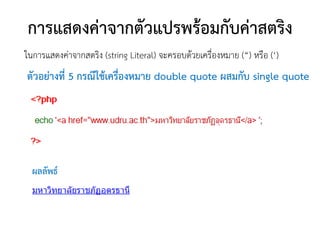 การแสดงค่าจากตัวแปรพร้อมกับค่าสตริง
ในการแสดงค่าจากสตริง (string Literal) จะครอบด้วยเครื่องหมาย (“) หรือ (‘)
ตัวอย่างที่ 5 กรณีใช้เครื่องหมาย double quote ผสมกับ single quote




  ผลลัพธ์
 