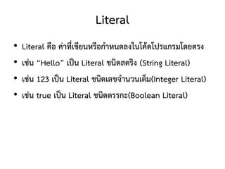 Literal
•   Literal คือ ค่าที่เขียนหรือกาหนดลงในโค้ดโปรแกรมโดยตรง
•   เช่น “Hello” เป็น Literal ชนิดสตริง (String Literal)
•   เช่น 123 เป็น Literal ชนิดเลขจานวนเต็ม(Integer Literal)
•   เช่น true เป็น Literal ชนิดตรรกะ(Boolean Literal)
 