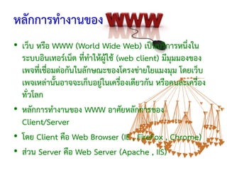หลักการทางานของ
• เว็บ หรือ WWW (World Wide Web) เป็นบริการหนึ่งใน
  ระบบอินเทอร์เน็ต ที่ทาให้ผู้ใช้ (web client) มีมุมมองของ
  เพจที่เชื่อมต่อกันในลักษณะของโครงข่ายใยแมงมุม โดยเว็บ
  เพจเหล่านั้นอาจจะเก็บอยู่ในเครื่องเดียวกัน หรือคนละเครื่อง
  ทั่วโลก
• หลักการทางานของ WWW อาศัยหลักการของ
  Client/Server
• โดย Client คือ Web Browser (IE , FireFox , Chrome)
• ส่วน Server คือ Web Server (Apache , IIS)
 
